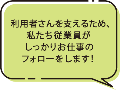 利用者さんを支えるため、私たちがしっかりお仕事のフォローをします！